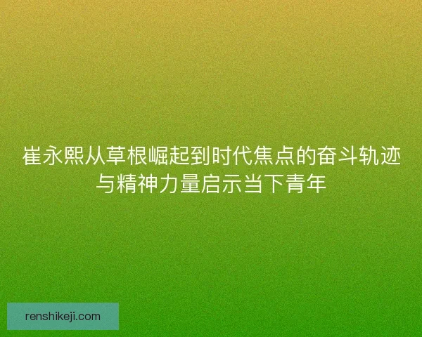 崔永熙从草根崛起到时代焦点的奋斗轨迹与精神力量启示当下青年 崔永熙从草根崛起到时代焦点的奋斗轨迹与精神力量启示当下青年
