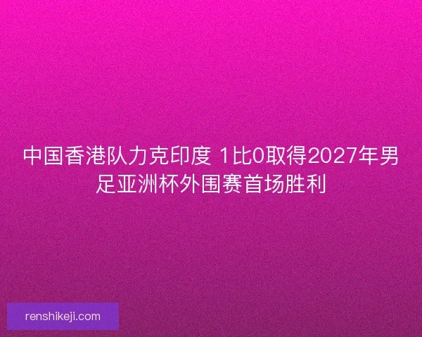 中国香港队力克印度 1比0取得2027年男足亚洲杯外围赛首场胜利