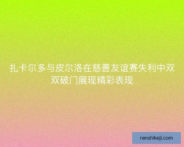 扎卡尔多与皮尔洛在慈善友谊赛失利中双双破门展现精彩表现