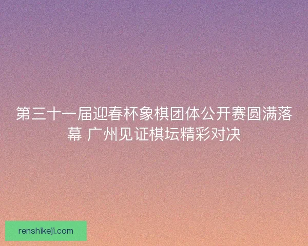 第三十一届迎春杯象棋团体公开赛圆满落幕 广州见证棋坛精彩对决