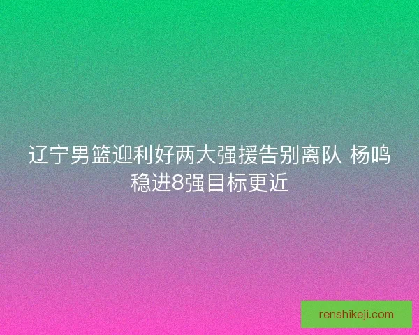 辽宁男篮迎利好两大强援告别离队 杨鸣稳进8强目标更近